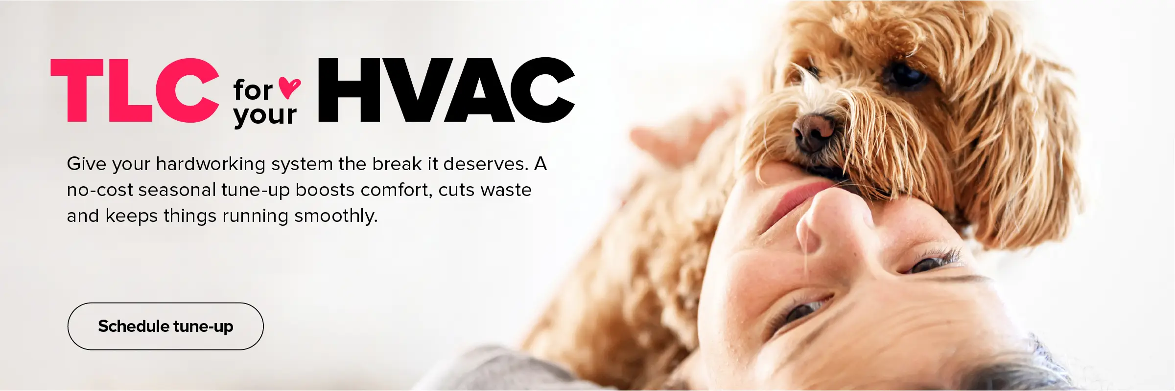 TLC for your HVAC. Give your hardworking system the break it deserves. A no-cost seasonal tune-up boosts comfort, cuts waste and keeps things running smooth. Schedule now.