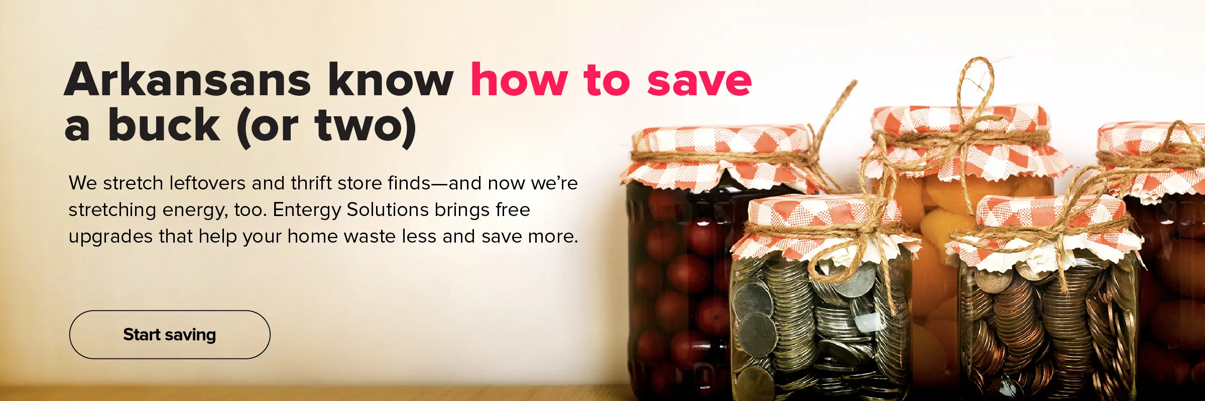 Arkansans know how to save a buck (or two). We stretch leftovers and hand-me-downs—and now we're stretching energy, too. Entergy Solutions brings free upgrades that help your home waste less and save more. Start saving.