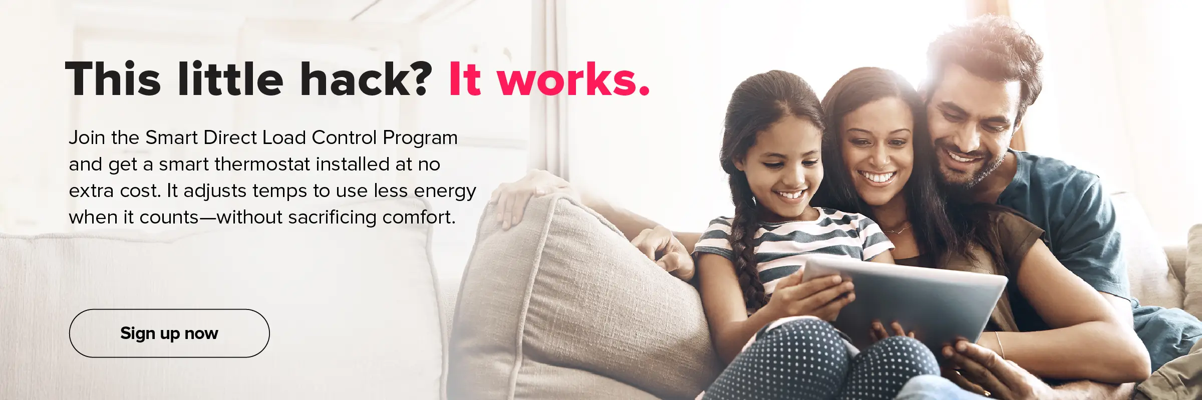 This little hack? It works. Join the Smart Direct Load Control Program and get a smart thermostat installed at no extra cost. It adjusts temps to use less energy when it counts—without sacrificing comfort. Sign up now.